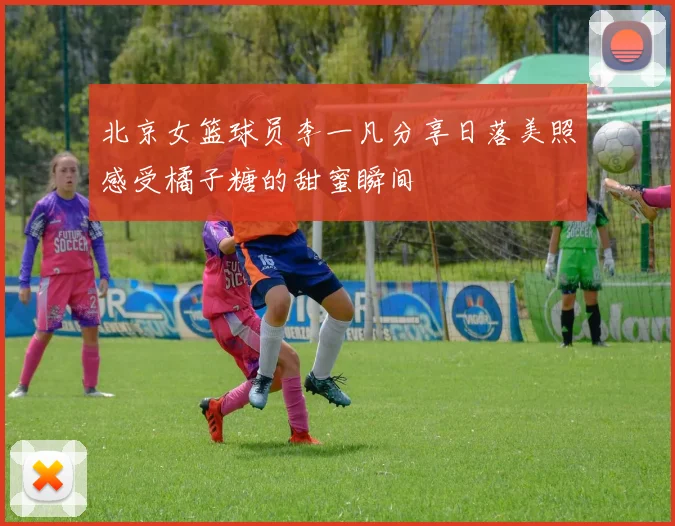 北京女篮球员李一凡分享日落美照感受橘子糖的甜蜜瞬间