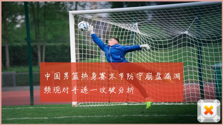 中国男篮热身赛末节防守崩盘漏洞频现对手逐一攻破分析