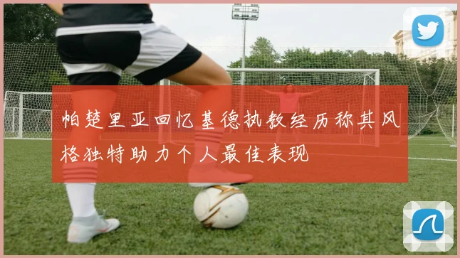 帕楚里亚回忆基德执教经历称其风格独特助力个人最佳表现